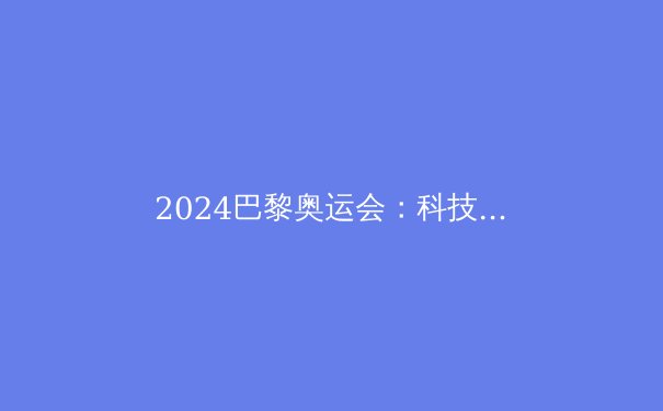 2024巴黎奥运会：科技助力运动员突破极限，创造历史新篇章 - 4